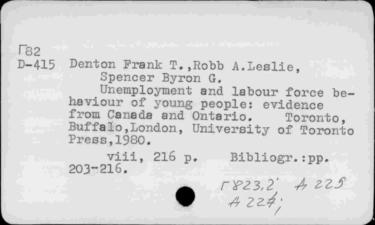 ﻿T82
D-415
Denton Frank T.,Robb A.Leslie,
Spencer Byron G.
Unemployment and labour force behaviour of young people: evidence from Canada and Ontario. Toronto, Buffalo,London, University of Toronto Press,1980.
viii, 216 p. Bibliogr.:pp. 203“216.
w rrz3,2' A zzS
• A